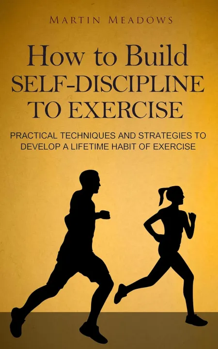 How to Build Self-Discipline to Exercise: Practical Techniques and Strategies to Develop a Lifetime Habit of Exercise by Martin Meadows