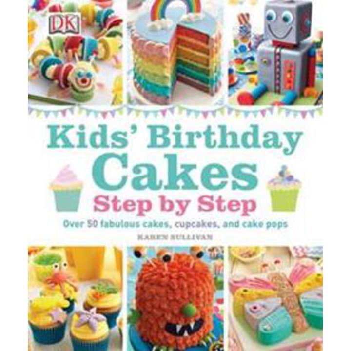 Kids'' Birthday Cakes Step By Step: Over 50 Fabulous Cakes, Cupcakes, and Cake Pops By karen sullivan