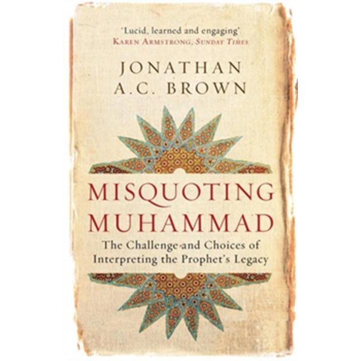 Misquoting Muhammad: the Challenge and Choices Of Interpreting the Prophet's Legacy By jonathan a.c. brown
